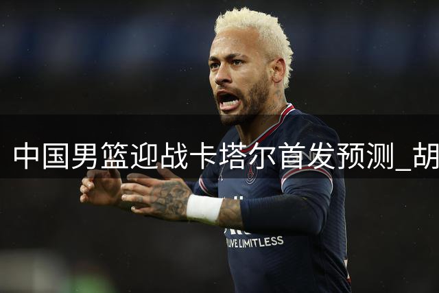 中国男篮迎战卡塔尔首发预测 胡金秋领衔锋线组合待定
