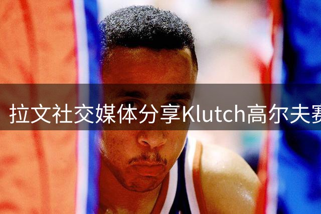 拉文社交媒体分享Klutch高尔夫赛首秀 詹皇浓眉等球星同场竞技