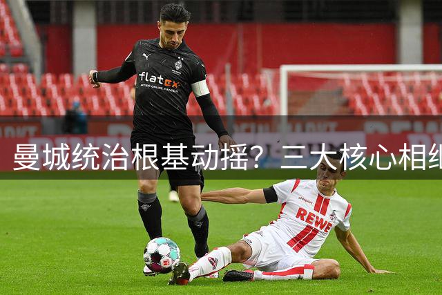 曼城统治根基动摇？三大核心相继离队 社区盾失利敲响警钟