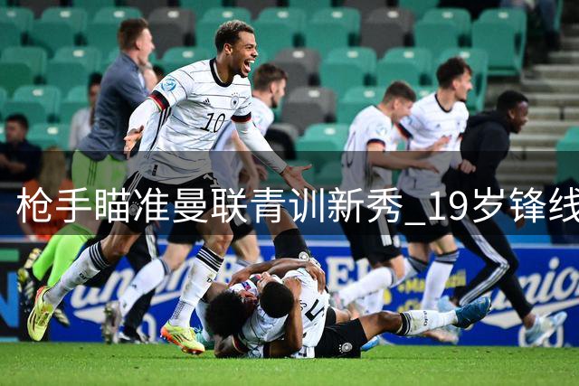 枪手瞄准曼联青训新秀 19岁锋线小将与20岁后卫引关注