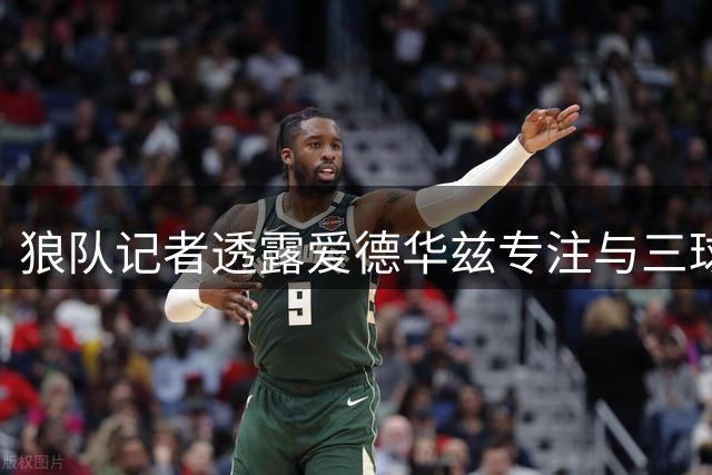 狼队记者透露爱德华兹专注与三球磨合 夺冠并非当前首要目标