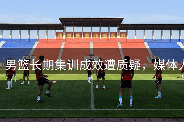 男篮长期集训成效遭质疑，媒体人直言"表演式训练"显弊端
